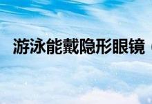 游泳能戴隐形眼镜（游泳能戴隐形眼镜吗）
