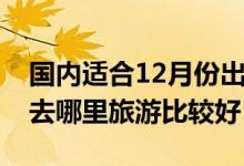 国内适合12月份出游的十大景点（12月适合去哪里旅游比较好）