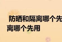  防晒和隔离哪个先用有时间间隔吗 防晒和隔离哪个先用 