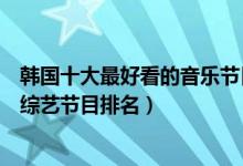 韩国十大最好看的音乐节目（韩国音乐节目有哪些韩国音乐综艺节目排名）
