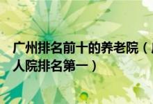 广州排名前十的养老院（广州最好的养老院有哪些广州市老人院排名第一）