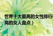 世界十大最高的女性排行榜（世界十大女巨人世界上身高最高的女人盘点）