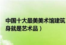 中国十大最美美术馆建筑（国内最漂亮的美术馆外观设计本身就是艺术品）
