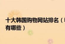 十大韩国购物网站排名（韩国购物网站排行榜韩国代购网站有哪些）
