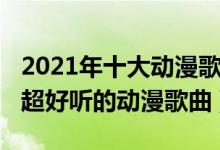 2021年十大动漫歌曲（2021动漫歌曲排行榜超好听的动漫歌曲）