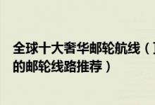 全球十大奢华邮轮航线（顶级环球邮轮旅行线路世界上最棒的邮轮线路推荐）