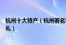 杭州十大特产（杭州著名特产有哪些杭州值得带的特色伴手礼）