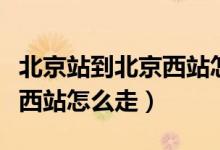 北京站到北京西站怎么走最快（北京站到北京西站怎么走）