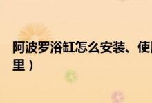 阿波罗浴缸怎么安装、使用、修理（你想要的知道的都在这里）