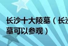 长沙十大陵墓（长沙有名的古墓长沙有哪些古墓可以参观）