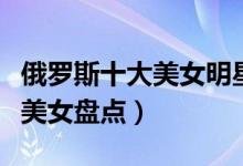 俄罗斯十大美女明星（俄罗斯第一美女俄罗斯美女盘点）