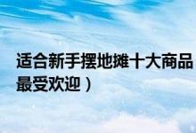 适合新手摆地摊十大商品（新手摆地摊卖什么好摆摊卖什么最受欢迎）