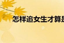 怎样追女生才算是真诚（怎样追女生）