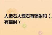人造石大理石有辐射吗（人造大理石怎么样人造大理石是否有辐射）