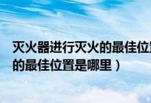 灭火器进行灭火的最佳位置是下风位置吧（灭火器进行灭火的最佳位置是哪里）