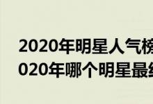 2020年明星人气榜（2020年最火明星排名2020年哪个明星最红）