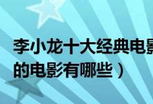 李小龙十大经典电影（李小龙电影全集李小龙的电影有哪些）