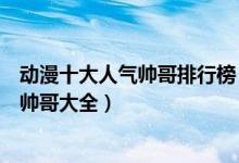 动漫十大人气帅哥排行榜（最有人气的动漫男神盘点二次元帅哥大全）