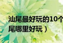 汕尾最好玩的10个景点（汕尾好玩的地方汕尾哪里好玩）