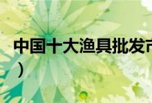 中国十大渔具批发市场（鱼竿批发基地在哪里）