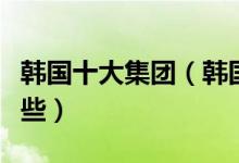 韩国十大集团（韩国财阀排名韩国大财团有哪些）