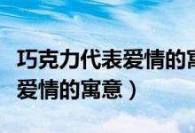 巧克力代表爱情的寓意怎么来的（巧克力代表爱情的寓意）