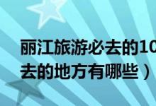 丽江旅游必去的10个景点推荐（丽江最值得去的地方有哪些）