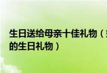 生日送给母亲十佳礼物（妈妈生日送什么礼物好送母亲实用的生日礼物）
