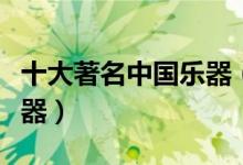 十大著名中国乐器（中国乐器排名中国民族乐器）