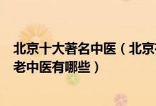 北京十大著名中医（北京有名的中医专家排名驰名京城的名老中医有哪些）