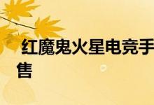  红魔鬼火星电竞手机首轮售罄 今日将再次发售 