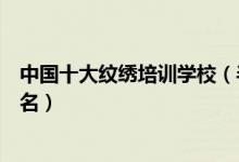 中国十大纹绣培训学校（半永久化妆培训机构纹绣培训班排名）