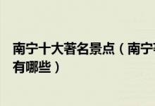南宁十大著名景点（南宁著名旅游景点介绍南宁有名的景点有哪些）