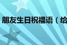 朋友生日祝福语（给朋友的生日祝福语简短）