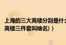 上海的三大高楼分别是什么（上海三大高楼都叫什么(上海的高楼三件套叫啥名)）