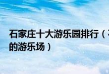 石家庄十大游乐园排行（石家庄主题乐园有哪些石家庄好玩的游乐场）