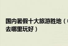 国内暑假十大旅游胜地（中国暑假十大旅游景点告诉你暑期去哪里玩好）