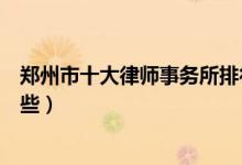 郑州市十大律师事务所排行榜（郑州有名的律师事务所有哪些）
