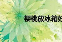  樱桃放冰箱好还是常温保存好 