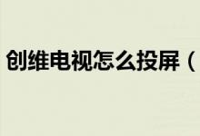 创维电视怎么投屏（旧版创维电视怎么投屏）