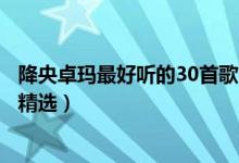 降央卓玛最好听的30首歌（降央卓玛十大金曲降央卓玛歌曲精选）