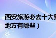 西安旅游必去十大景点推荐（西安最值得去的地方有哪些）