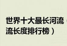 世界十大最长河流（世界十大长河排名全球河流长度排行榜）