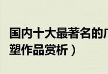 国内十大最著名的广场雕塑（中国知名广场雕塑作品赏析）