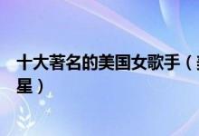 十大著名的美国女歌手（美国女歌手排名前十美国天后级歌星）