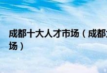 成都十大人才市场（成都大型人才招聘市场成都求职招聘市场）