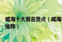 威海十大著名景点（威海著名旅游景点介绍威海有名的景点推荐）