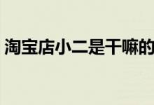 淘宝店小二是干嘛的（淘宝店小二是干嘛的）