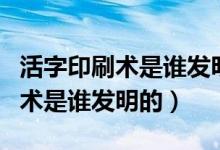 活字印刷术是谁发明的名字怎么读（活字印刷术是谁发明的）