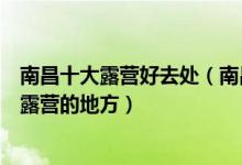 南昌十大露营好去处（南昌哪里可以露营过夜南昌适合野外露营的地方）